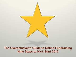 The Overachiever ’s Guide to Online Fundraising Nine Steps to Kick Start 2012 
