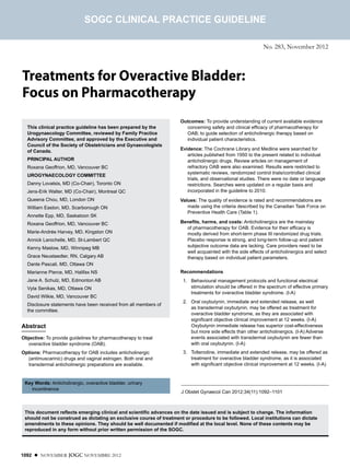 SOGC CLINICAL PRACTICE GUIDELINE

                                                                                                             No. 283, November 2012



Treatments for Overactive Bladder:
Focus on Pharmacotherapy
                                                                     Outcomes: To provide understanding of current available evidence
  This clinical practice guideline has been prepared by the            concerning safety and clinical efficacy of pharmacotherapy for
  Urogynaecology Committee, reviewed by Family Practice                OAB; to guide selection of anticholinergic therapy based on
  Advisory Committee, and approved by the Executive and                individual patient characteristics.
  Council of the Society of Obstetricians and Gynaecologists
  of Canada.                                                         Evidence: The Cochrane Library and Medline were searched for
                                                                        articles published from 1950 to the present related to individual
  PRINCIPAL AUTHOR                                                      anticholinergic drugs. Review articles on management of
  Roxana Geoffrion, MD, Vancouver BC                                    refractory OAB were also examined. Results were restricted to
                                                                        systematic reviews, randomized control trials/controlled clinical
  UROGYNAECOLOGY COMMITTEE
                                                                        trials, and observational studies. There were no date or language
  Danny Lovatsis, MD (Co-Chair), Toronto ON                             restrictions. Searches were updated on a regular basis and
  Jens-Erik Walter, MD (Co-Chair), Montreal QC                          incorporated in the guideline to 2010.
  Queena Chou, MD, London ON                                         Values: The quality of evidence is rated and recommendations are
  William Easton, MD, Scarborough ON                                    made using the criteria described by the Canadian Task Force on
                                                                        Preventive Health Care (Table 1).
  Annette Epp, MD, Saskatoon SK
  Roxana Geoffrion, MD, Vancouver BC                                 Benefits, harms, and costs: Anticholinergics are the mainstay
                                                                       of pharmacotherapy for OAB. Evidence for their efficacy is
  Marie-Andrée Harvey, MD, Kingston ON                                 mostly derived from short-term phase III randomized drug trials.
  Annick Larochelle, MD, St-Lambert QC                                 Placebo response is strong, and long-term follow-up and patient
  Kenny Maslow, MD, Winnipeg MB                                        subjective outcome data are lacking. Care providers need to be
                                                                       well acquainted with the side effects of anticholinergics and select
  Grace Neustaedter, RN, Calgary AB                                    therapy based on individual patient parameters.
  Dante Pascali, MD, Ottawa ON
  Marianne Pierce, MD, Halifax NS                                    Recommendations
  Jane A. Schulz, MD, Edmonton AB                                    01. 	 Behavioural management protocols and functional electrical
  Vyta Senikas, MD, Ottawa ON                                              stimulation should be offered in the spectrum of effective primary
                                                                           treatments for overactive bladder syndrome. (I-A)
  David Wilkie, MD, Vancouver BC
                                                                     02. 	 Oral oxybutynin, immediate and extended release, as well
  Disclosure statements have been received from all members of
                                                                           as transdermal oxybutynin, may be offered as treatment for
  the committee.
                                                                           overactive bladder syndrome, as they are associated with
                                                                           significant objective clinical improvement at 12 weeks. (I-A)
Abstract                                                                   Oxybutynin immediate release has superior cost-effectiveness
                                                                           but more side effects than other anticholinergics. (I-A) Adverse
Objective: To provide guidelines for pharmacotherapy to treat              events associated with transdermal oxybutynin are fewer than
  overactive bladder syndrome (OAB).                                       with oral oxybutynin. (I-A)
Options: Pharmacotherapy for OAB includes anticholinergic            03. 	 Tolterodine, immediate and extended release, may be offered as
  (antimuscarinic) drugs and vaginal estrogen. Both oral and               treatment for overactive bladder syndrome, as it is associated
  transdermal anticholinergic preparations are available.                  with significant objective clinical improvement at 12 weeks. (I-A)


 Key Words: Anticholinergic, overactive bladder, urinary
   incontinence
                                                                     J Obstet Gynaecol Can 2012;34(11):1092–1101



 This document reflects emerging clinical and scientific advances on the date issued and is subject to change. The information
 should not be construed as dictating an exclusive course of treatment or procedure to be followed. Local institutions can dictate
 amendments to these opinions. They should be well documented if modified at the local level. None of these contents may be
 reproduced in any form without prior written permission of the SOGC.




1092 l NOVEMBER JOGC NOVEMBRE 2012
 