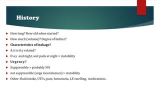 History
 How long? How old when started?
 How much (volume)? Degree of bother?
 Characteristics of leakage?
 Activity related?
 D a y and night, wet pads at night = instability
 Urgency?
 Suppressible = probably SUI
 not suppressible (urge incontinence) = instability
 Other: fluid intake, UTI’s, pain, hematuria, LE swelling, medications.
 
