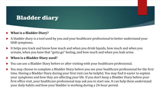 Bladder diary
 What is a Bladder Diary?
 A bladder diary is a tool used by you and your healthcare professional to better understand your
OAB symptoms.
 It helps you track and know how much and when you drink liquids, how much and when you
urinate, when you have that “gotta go” feeling, and how much and when you leak urine.
 When is a Bladder Diary used?
 You can use a Bladder Diary before or after visiting with your healthcare professional.
 You may choose to complete a Bladder Diary before you see your healthcare professional for the first
time. Having a Bladder Diary during your first visit can be helpful. You may find it easier to explain
your symptoms and how they are affecting your life. If you don’t keep a Bladder Diary before your
first office visit, your healthcare professional may ask you to start one. It can help them understand
your daily habits and how your bladder is working during a 24-hour period.
 