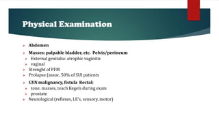Physical Examination
 Abdomen
 Masses: palpable bladder, etc. Pelvis/perineum
 External genitalia: atrophic vaginitis
 vaginal
 Strenght of PFM
 Prolapse (assoc. 50% of SUI patients
 GYN malignancy, fistula Rectal:
 tone, masses, teach Kegels during exam
 prostate
 Neurological (reflexes, LE’s, sensory, motor)
 