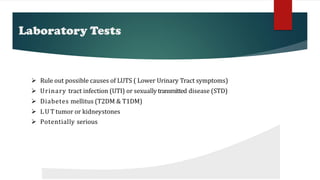 Laboratory Tests
 Rule out possible causes of LUTS ( Lower Urinary Tract symptoms)
 Urinary tract infection (UTI) or sexuallytransmitted disease (STD)
 Diabetes mellitus (T2DM & T1DM)
 L U T tumor or kidneystones
 Potentially serious pathologicconditions
 