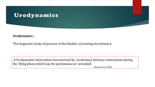 Urodynamics
Urodynamics :
The diagnostic study of pressure in the bladder, in treating incontinence.
‘A Urodyanamic observation characterized by involuntary detrusor contractions during
the filling phase which may be spontaneous or provoked
Abrams et al, 2002
 