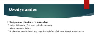 Urodynamics
 Urodynamic evaluation is recommended:
 prior to invasive (Fast progression) treatments.
 after treatment failure.
 Urodynamic studies should only be performed after a full basic urological assessment.
 
