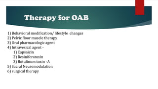 Therapy for OAB
1) Behavioral modification/ lifestyle changes
2) Pelvic floor muscle therapy
3) Oral pharmacologic agent
4) Intravesical agent -
1) Capsaicin
2) Resiniferatoxin
3) Botulinum toxin -A
5) Sacral Neuromodulation
6) surgical therapy
 