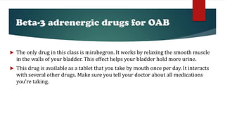 Beta-3 adrenergic drugs for OAB
 The only drug in this class is mirabegron. It works by relaxing the smooth muscle
in the walls of your bladder. This effect helps your bladder hold more urine.
 This drug is available as a tablet that you take by mouth once per day. It interacts
with several other drugs. Make sure you tell your doctor about all medications
you’re taking.
 