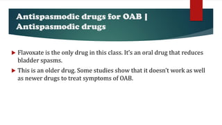 Antispasmodic drugs for OAB |
Antispasmodic drugs
 Flavoxate is the only drug in this class. It’s an oral drug that reduces
bladder spasms.
 This is an older drug. Some studies show that it doesn’t work as well
as newer drugs to treat symptoms of OAB.
 