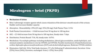  Mechanism of Action
 Beta-3 adrenergic receptor agonist which causes relaxation of the detrusor smooth muscle of the urinary
bladder and increases bladder capacity
 Absorption : Bioavailability: 29% (25-mg), 35% (50-mg), Peak Plasma Time: 3.5 hr
 Peak Plasma Concentration: ~3-fold increase from 50 mg dose to 100 mg dose
 AUC: ~2.5-fold increase from 50 mg dose to 100 mg dose, Steady state: 7 days
 Distribution, Protein Bound: 71%, Vd, steady state: 1670 L
 Metabolism: Via multiple pathways including dealkylation, (direct) glucuronidation, amide hydrolysis, and
minimal oxidative metabolism in vivo by CYP2D6 and CYP3A4, Possible involvement of butylcholinesterase,
uridine diphospho-glucuronosyltransferases (UGT) and alcohol dehydrogenase, Moderate CYP2D6 inhibitor
 Elimination: Half-Life: 50 hr, Total body clearance: 57 L/hr (following IV administration), Excretion: Urine
(55%); feces (34%), Excretion, unchanged: Urine (~25%); feces (0%).
Mirabegron – brief (PKPD)
 