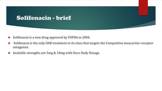 Solifenacin - brief
 Solifenacin is a new drug approved by USFDA in 2004.
 Solifenacin is the only OAB treatment in its class that targets the Competitive muscarinic-receptor
antagonist.
 Available strengths are 5mg & 10mg with Once Daily Dosage.
 