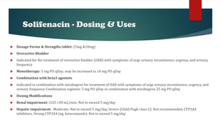 Solifenacin - Dosing & Uses
 Dosage Forms & Strengths tablet: (5mg &10mg)
 Overactive Bladder
 Indicated for the treatment of overactive bladder (OAB) with symptoms of urge urinary incontinence, urgency, and urinary
frequency
 Monotherapy: 5 mg PO qDay; may be increased to 10 mg PO qDay
 Combination with beta3 agonists
 Indicated in combination with mirabegron for treatment of OAB with symptoms of urge urinary incontinence, urgency, and
urinary frequency Combination regimen: 5 mg PO qDay in combination with mirabegron 25 mg PO qDay
 Dosing Modifications
 Renal impairment: CrCl <30 mL/min: Not to exceed 5 mg/day
 Hepatic impairment : Moderate: Not to exceed 5 mg/day, Severe (Child-Pugh class C): Not recommended, CYP3A4
inhibitors, Strong CYP3A4 (eg, ketoconazole): Not to exceed 5 mg/day
 