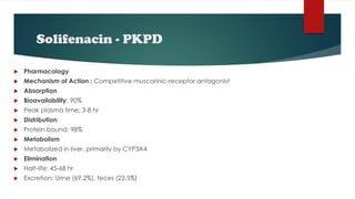 Solifenacin - PKPD
 Pharmacology
 Mechanism of Action : Competitive muscarinic-receptor antagonist
 Absorption
 Bioavailability: 90%
 Peak plasma time: 3-8 hr
 Distribution
 Protein bound: 98%
 Metabolism
 Metabolized in liver, primarily by CYP3A4
 Elimination
 Half-life: 45-68 hr
 Excretion: Urine (69.2%), feces (22.5%)
 