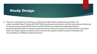 Study Design
 This was a multinational, multicentre, randomised, double‐blind, parallel‐group, placebo‐ and
active‐controlled Phase III study (NCT01972841), performed in accordance with the International Conference
on Harmonization, Good Clinical Practice and the Declaration of Helsinki. Independent Review
Board/Independent Ethics Committee‐approved written informed consent was obtained from each patient
before the study. Patients enrolled at sites in the USA also signed a Health Insurance Portability and
Accountability Act (HIPAA) authorisation form.
 