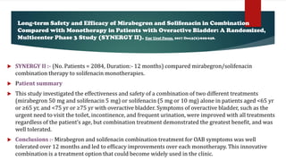 SYNERGY II :- (No. Patients = 2084, Duration:- 12 months) compared mirabegron/solifenacin
combination therapy to solifenacin monotherapies.
 Patient summary
 This study investigated the effectiveness and safety of a combination of two different treatments
(mirabegron 50 mg and solifenacin 5 mg) or solifenacin (5 mg or 10 mg) alone in patients aged <65 yr
or ≥65 yr, and <75 yr or ≥75 yr with overactive bladder. Symptoms of overactive bladder, such as the
urgent need to visit the toilet, incontinence, and frequent urination, were improved with all treatments
regardless of the patient’s age, but combination treatment demonstrated the greatest benefit, and was
well tolerated.
 Conclusions :- Mirabegron and solifenacin combination treatment for OAB symptoms was well
tolerated over 12 months and led to efficacy improvements over each monotherapy. This innovative
combination is a treatment option that could become widely used in the clinic.
Long-term Safety and Efficacy of Mirabegron and Solifenacin in Combination
Compared with Monotherapy in Patients with Overactive Bladder: A Randomized,
Multicenter Phase 3 Study (SYNERGY II). Eur Urol Focus. 2017 Dec;3(6):629-638.
 