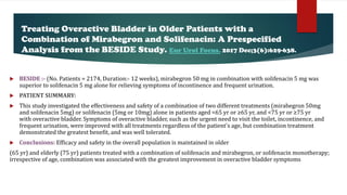  BESIDE :- (No. Patients = 2174, Duration:- 12 weeks), mirabegron 50 mg in combination with solifenacin 5 mg was
superior to solifenacin 5 mg alone for relieving symptoms of incontinence and frequent urination.
 PATIENT SUMMARY:
 This study investigated the effectiveness and safety of a combination of two different treatments (mirabegron 50mg
and solifenacin 5mg) or solifenacin (5mg or 10mg) alone in patients aged <65 yr or ≥65 yr, and <75 yr or ≥75 yr
with overactive bladder. Symptoms of overactive bladder, such as the urgent need to visit the toilet, incontinence, and
frequent urination, were improved with all treatments regardless of the patient's age, but combination treatment
demonstrated the greatest benefit, and was well tolerated.
 Conclusions: Efficacy and safety in the overall population is maintained in older
(65 yr) and elderly (75 yr) patients treated with a combination of solifenacin and mirabegron, or solifenacin monotherapy;
irrespective of age, combination was associated with the greatest improvement in overactive bladder symptoms
Treating Overactive Bladder in Older Patients with a
Combination of Mirabegron and Solifenacin: A Prespecified
Analysis from the BESIDE Study. Eur Urol Focus. 2017 Dec;3(6):629-638.
 