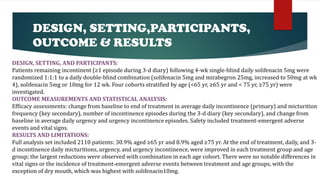 DESIGN, SETTING,PARTICIPANTS,
OUTCOME & RESULTS
DESIGN, SETTING, AND PARTICIPANTS:
Patients remaining incontinent (≥1 episode during 3-d diary) following 4-wk single-blind daily solifenacin 5mg were
randomized 1:1:1 to a daily double-blind combination (solifenacin 5mg and mirabegron 25mg, increased to 50mg at wk
4), solifenacin 5mg or 10mg for 12 wk. Four cohorts stratified by age (<65 yr, ≥65 yr and < 75 yr, ≥75 yr) were
investigated.
OUTCOME MEASUREMENTS AND STATISTICAL ANALYSIS:
Efficacy assessments: change from baseline to end of treatment in average daily incontinence (primary) and micturition
frequency (key secondary), number of incontinence episodes during the 3-d diary (key secondary), and change from
baseline in average daily urgency and urgency incontinence episodes. Safety included treatment-emergent adverse
events and vital signs.
RESULTS AND LIMITATIONS:
Full analysis set included 2110 patients: 30.9% aged ≥65 yr and 8.9% aged ≥75 yr. At the end of treatment, daily, and 3-
d incontinence daily micturitions, urgency, and urgency incontinence, were improved in each treatment group and age
group; the largest reductions were observed with combination in each age cohort. There were no notable differences in
vital signs or the incidence of treatment-emergent adverse events between treatment and age groups, with the
exception of dry mouth, which was highest with solifenacin10mg.
 