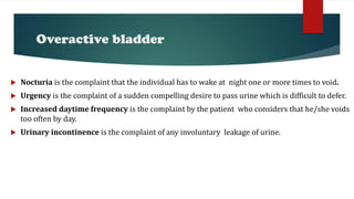 Overactive bladder
 Nocturia is the complaint that the individual has to wake at night one or more times to void.
 Urgency is the complaint of a sudden compelling desire to pass urine which is difficult to defer.
 Increased daytime frequency is the complaint by the patient who considers that he/she voids
too often by day.
 Urinary incontinence is the complaint of any involuntary leakage of urine.
 