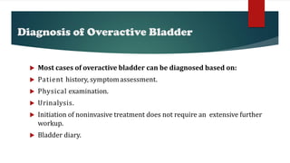 Diagnosis of Overactive Bladder
 Most cases of overactive bladder can be diagnosed based on:
 Patient history, symptomassessment.
 Physical examination.
 Urinalysis.
 Initiation of noninvasive treatment does not require an extensive further
workup.
 Bladder diary.
 