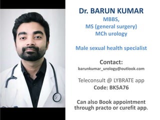Dr. BARUN KUMAR
MBBS,
MS (general surgery)
MCh urology
Male sexual health specialist
Contact:
barunkumar_urology@outlook.com
Teleconsult @ LYBRATE app
Code: BK5A76
Can also Book appointment
through practo or curefit app.
 