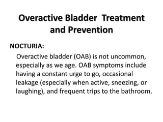 Overactive Bladder Treatment
and Prevention
NOCTURIA:
Overactive bladder (OAB) is not uncommon,
especially as we age. OAB symptoms include
having a constant urge to go, occasional
leakage (especially when active, sneezing, or
laughing), and frequent trips to the bathroom.
 