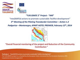 “TUR.GRATE 2” Project - “049”
“InteGRATEd actions to promote sustainable ToURist development”
5th Meeting of the Piloting Transborder Committee – Action 1.2
Podgorica – Montenegro, APART HOTEL PREMIER, February 12th, 2014

“Overall financial monitoring of the project and Reduction of the Community
Contribution ”

 