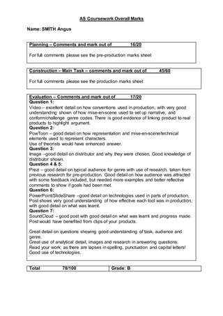 AS Coursework Overall Marks
Name: SMITH Angus
Planning – Comments and mark out of 16/20
For full comments please see the pre-production marks sheet
Construction – Main Task – comments and mark out of 45/60
For full comments please see the production marks sheet
Evaluation – Comments and mark out of 17/20
Question 1:
Video – excellent detail on how conventions used in production, with very good
understanding shown of how mise-en-scene used to set up narrative, and
conform/challenge genre codes. There is good evidence of linking product to real
products to highlight argument.
Question 2:
PowToon – good detail on how representation and mise-en-scene/technical
elements used to represent characters.
Use of theorists would have enhanced answer.
Question 3:
Image –good detail on distributor and why they were chosen. Good knowledge of
distributor shown.
Question 4 & 5:
Prezi – good detail on typical audience for genre with use of research, taken from
previous research for pre-production. Good detail on how audience was attracted
with some feedback included, but needed more examples and better reflective
comments to show if goals had been met.
Question 6:
PowerPoint/SlideShare –good detail on technologies used in parts of production.
Post shows very good understanding of how effective each tool was in production,
with good detail on what was learnt.
Question 7:
SoundCloud – good post with good detail on what was learnt and progress made.
Post would have benefited from clips of your products.
Great detail on questions showing good understanding of task, audience and
genre.
Great use of analytical detail, images and research in answering questions.
Read your work, as there are lapses in spelling, punctuation and capital letters!
Good use of technologies.
Total 78/100 Grade: B
 