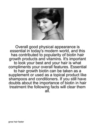 Overall good physical appearance is
 essential in today's modern world, and this
  has contributed to popularity of biotin hair
growth products and vitamins. It's important
    to look your best and your hair is what
compliments your overall features. Essential
    to hair growth biotin can be taken as a
supplement or used as a topical product like
shampoos and conditioners. If you still have
doubts about the importance of biotin in hair
 treatment the following facts will clear them
                       all.




grow hair faster
 