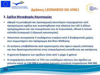 Δράσεις  LEONARDO DA VINCI 3.  Σχέδια Μεταφοράς Καινοτομίας Αφορά τη μεταφορά και προσαρμογή καινοτόμου περιεχομένου από προηγούμενα σχέδια που αναπτύχθηκαν στα πλαίσια του  LdV  ή άλλων προγραμμάτων και την ενσωμάτωση του σε Ευρωπαϊκό, εθνικό ή τοπικό επίπεδο (εισαγωγή ή εξαγωγή καινοτομίας) Απαιτείται συνεργασία 3 τουλάχιστον εταίρων από 3 διαφορετικές χώρες που συμμετέχουν στο πρόγραμμα Διά Βίου Μάθησης Οι αιτήσεις υποβάλλονται από οργανισμούς που έχουν νομική υπόσταση  και που δραστηριοποιούνται στην επαγγελματική εκπαίδευση και κατάρτιση  Η χρονική διάρκεια των σχεδίων είναι από 1 μέχρι 2 χρόνια Η επιχορήγηση αποτελεί το 75% του επιλέξιμου κόστους του σχεδίου με μέγιστο ποσό τα 150.000 € το χρόνο (μέγιστη συνολική επιχορήγηση 300.000 Ευρώ) 