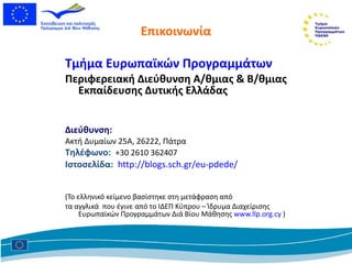 Επικοινωνία Τμήμα Ευρωπαϊκών Προγραμμάτων  Περιφερειακή Διεύθυνση Α/θμιας & Β/θμιας Εκπαίδευσης Δυτικής Ελλάδας Διεύθυνση : Ακτή Δυμαίων 25Α, 26222 ,  Πάτρα Τηλέφωνο:   +30 2610 362407 Ιστοσελίδα:   http://blogs.sch.gr/eu-pdede/   (Το ελληνικό κείμενο βασίστηκε στη μετάφραση από τα αγγλικά  που έγινε από το ΙΔΕΠ Κύπρου  –  Ίδρυμα   Διαχείρισης Ευρωπαϊκών Προγραμμάτων Διά Βίου Μάθησης   www.llp.org.cy   ) 