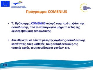 Πρόγραμμα   COMENIUS Το Πρόγραμμα  COMENIUS   αφορά   στην πρώτη φάση της εκπαίδευσης, από το νηπιαγωγείο μέχρι το τέλος της δευτεροβάθμιας εκπαίδευσης. Απευθύνεται   σε όλα τα μέλη της σχολικής εκπαιδευτικής κοινότητας, τους μαθητές, τους εκπαιδευτικούς, τις τοπικές αρχές, τους συνδέσμους γονέων, κ.α. 