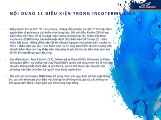 N h ữ n g đ i ể m t h a y đ ổ i k h á c c ủ a i n c o t e r m s 2 0 2 0
s o v ớ i p h i ê n b ả n i n c o t e r m s 2 0 1 0 :
- Điều khoản CIF và CIP: “I” = insurance, những điều khoản có chữ “I” thì mặc định
người bán sẽ phải mua bảo hiểm cho hàng hóa. Đối với điều khoản CIP thì loại
bảo hiểm mặc định đó là loại (A) hoặc tương đương loại (A), trước đây theo
incoterms 2010 thì loại bảo hiểm mặc định cho điều kiện CIP là loại (C) – bảo
hiểm bắt buộc . Riêng điều kiện CIF thì vẫn giữ nguyên như phiên bản incoterms
2010 – điều kiện loại (A) – bảo hiểm mọi rủi ro. Loại bảo hiểm sẽ ảnh hưởng đến
chi phí bảo hiểm cao hay thấp, nên đây cũng là yếu tố mà các bên phải xem xét
kỹ khi ký hợp đồng ngoại thương.
- Các điều khoản: Free Carrier (FCA), Delivered at Place (DAP), Delivered at Place
Unloaded (DPU) và Delivered Duty Paid (DDP), được mở rộng thêm đó là nhà vận
chuyển không nhất thiết phải là bên thứ 3, mà có thể được vận chuyển bởi
phương tiện vận chuyển của người mua hoặc người bán.
- Đối với bản incoterms 2020 được bổ sung thêm các quy định về bảo mật thông
tin, các bên tham gia phải bảo mật thông tin về hàng hóa, giá cả, các thông tin
liên quan đến thỏa thuận giữa các bên trong hợp đồng.
10
N Ộ I D U N G 1 1 Đ I Ề U K I Ệ N T R O N G I N C OT E R M S 2 0 2 0
 