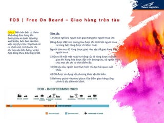 F O B | F r e e O n B o a r d – G i a o h à n g t r ê n t à u
Lưu ý: Nếu bên bán có thêm
khả năng đưa hàng lên
boong tàu an toàn tại cảng
xuất khẩu, bên bán nên làm
việc này (tự chịu chi phí và rủi
ro phát sinh, tính trước chi
phí này vào tiền hàng) và ký
hợp đồng theo điều kiện FOB.
Tóm tắt:
1.FOB có nghĩa là người bán giao hàng cho người mua khi:
Hàng được đặt trên boong tàu được chỉ định bởi người mua
tại cảng bốc hàng được chỉ định hoặc
Người bán mua lô hàng được giao như vậy để giao hàng cho
người mua.
2.Rủi ro về mất mát hoặc hư hỏng của lô hàng được chuyển
giao khi hàng hóa được đặt trên boong tàu, và người mua
chịu mọi chi phí từ thời điểm đó.
3.FOB yêu cầu người bán thực hiện thủ tục hải quan xuất
khẩu.
4.FOB được sử dụng với phương thức vận tải biển.
5.Delivery point = Named place: Địa điểm giao hàng cũng
chính là địa điểm chỉ định.
17
 