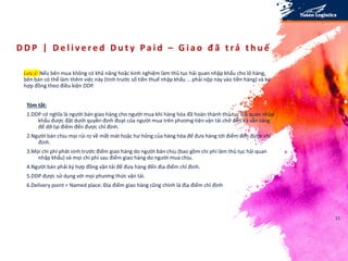 D D P | D e l i v e r e d D u t y P a i d – G i a o đ ã t rả t h u ế
Lưu ý: Nếu bên mua không có khả năng hoặc kinh nghiệm làm thủ tục hải quan nhập khẩu cho lô hàng,
bên bán có thể làm thêm việc này (tính trước số tiền thuế nhập khẩu … phải nộp này vào tiền hàng) và ký
hợp đồng theo điều kiện DDP.
21
Tóm tắt:
1.DDP có nghĩa là người bán giao hàng cho người mua khi hàng hóa đã hoàn thành thủ tục hải quan nhập
khẩu được đặt dưới quyền định đoạt của người mua trên phương tiện vận tải chở đến và sẵn sàng
để dỡ tại điểm đến được chỉ định.
2.Người bán chịu mọi rủi ro về mất mát hoặc hư hỏng của hàng hóa để đưa hàng tới điểm đến được chỉ
định.
3.Mọi chi phí phát sinh trước điểm giao hàng do người bán chịu (bao gồm chi phí làm thủ tục hải quan
nhập khẩu) và mọi chi phí sau điểm giao hàng do người mua chịu.
4.Người bán phải ký hợp đồng vận tải để đưa hàng đến địa điểm chỉ định.
5.DDP được sử dụng với mọi phương thức vận tải.
6.Delivery point = Named place: Địa điểm giao hàng cũng chính là địa điểm chỉ định
 