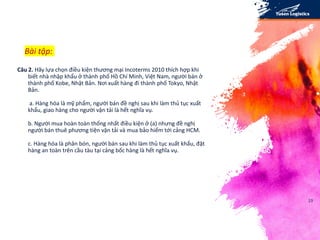 23
Câu 2. Hãy lựa chọn điều kiện thương mại Incoterms 2010 thích hợp khi
biết nhà nhập khẩu ở thành phố Hồ Chí Minh, Việt Nam, người bán ở
thành phố Kobe, Nhật Bản. Nơi xuất hàng đi thành phố Tokyo, Nhật
Bản.
a. Hàng hóa là mỹ phẩm, người bán đề nghị sau khi làm thủ tục xuất
khẩu, giao hàng cho người vận tải là hết nghĩa vụ.
b. Người mua hoàn toàn thống nhất điều kiện ở (a) nhưng đề nghị
người bán thuê phương tiện vận tải và mua bảo hiểm tới cảng HCM.
c. Hàng hóa là phân bón, người bán sau khi làm thủ tục xuất khẩu, đặt
hàng an toàn trên cầu tàu tại cảng bốc hàng là hết nghĩa vụ.
Bài tập:
 