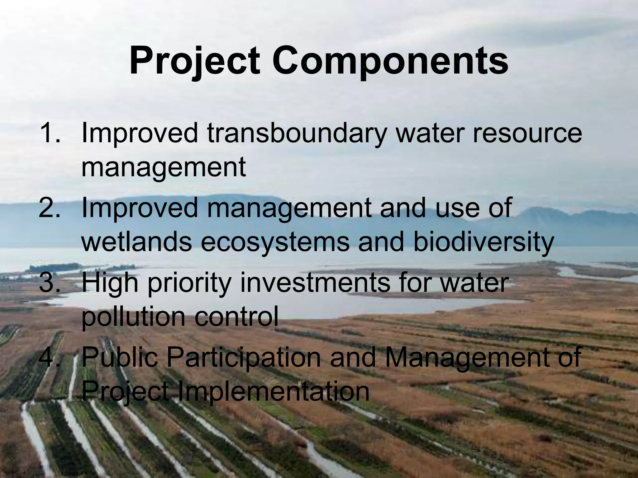 Project Components 
1. Improved transboundary water resource 
management 
2. Improved management and use of 
wetlands ecosystems and biodiversity 
3. High priority investments for water 
pollution control 
4. Public Participation and Management of 
Project Implementation 
 