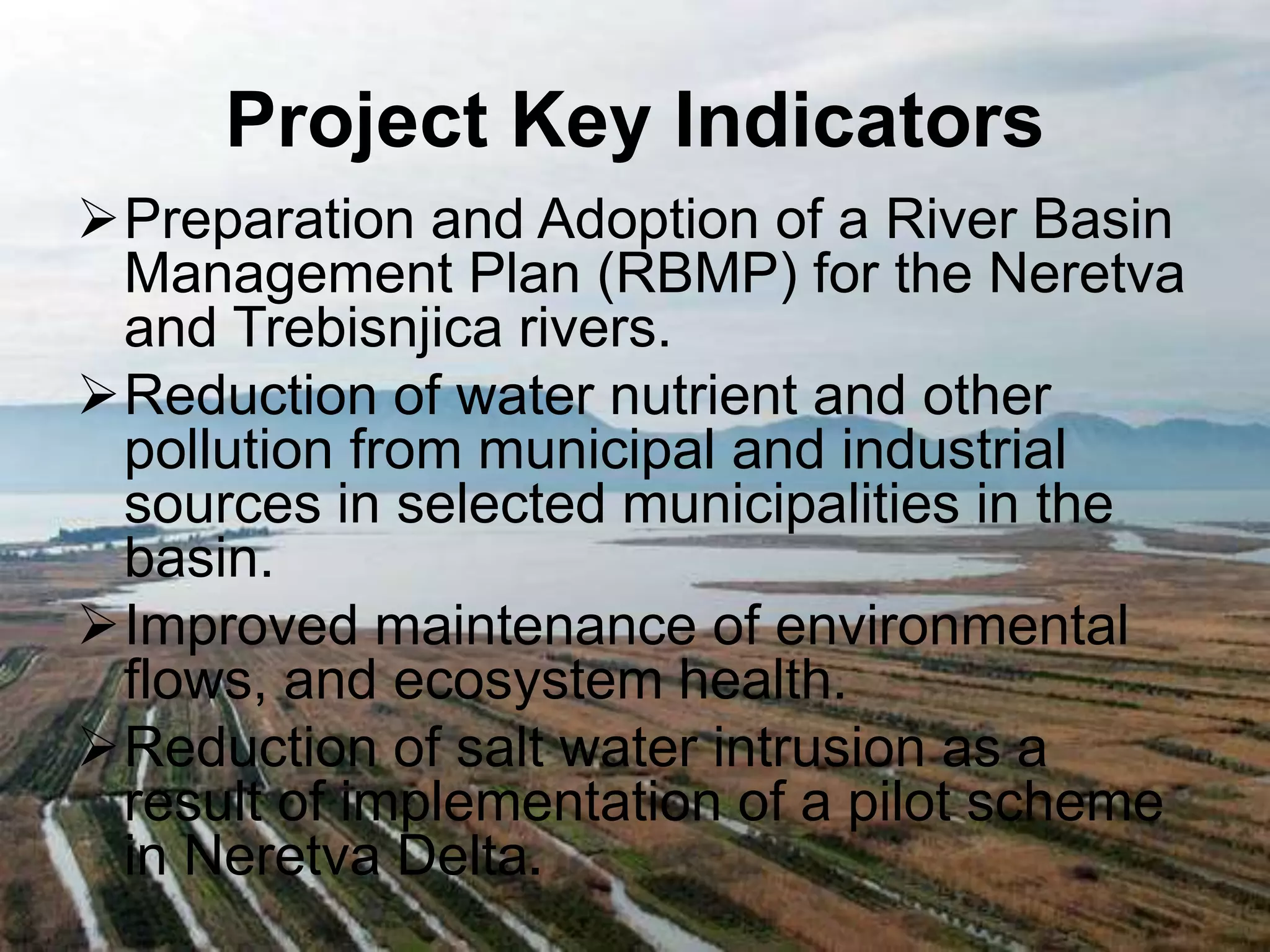 Project Key Indicators 
Preparation and Adoption of a River Basin 
Management Plan (RBMP) for the Neretva 
and Trebisnjica rivers. 
Reduction of water nutrient and other 
pollution from municipal and industrial 
sources in selected municipalities in the 
basin. 
Improved maintenance of environmental 
flows, and ecosystem health. 
Reduction of salt water intrusion as a 
result of implementation of a pilot scheme 
in Neretva Delta. 
 