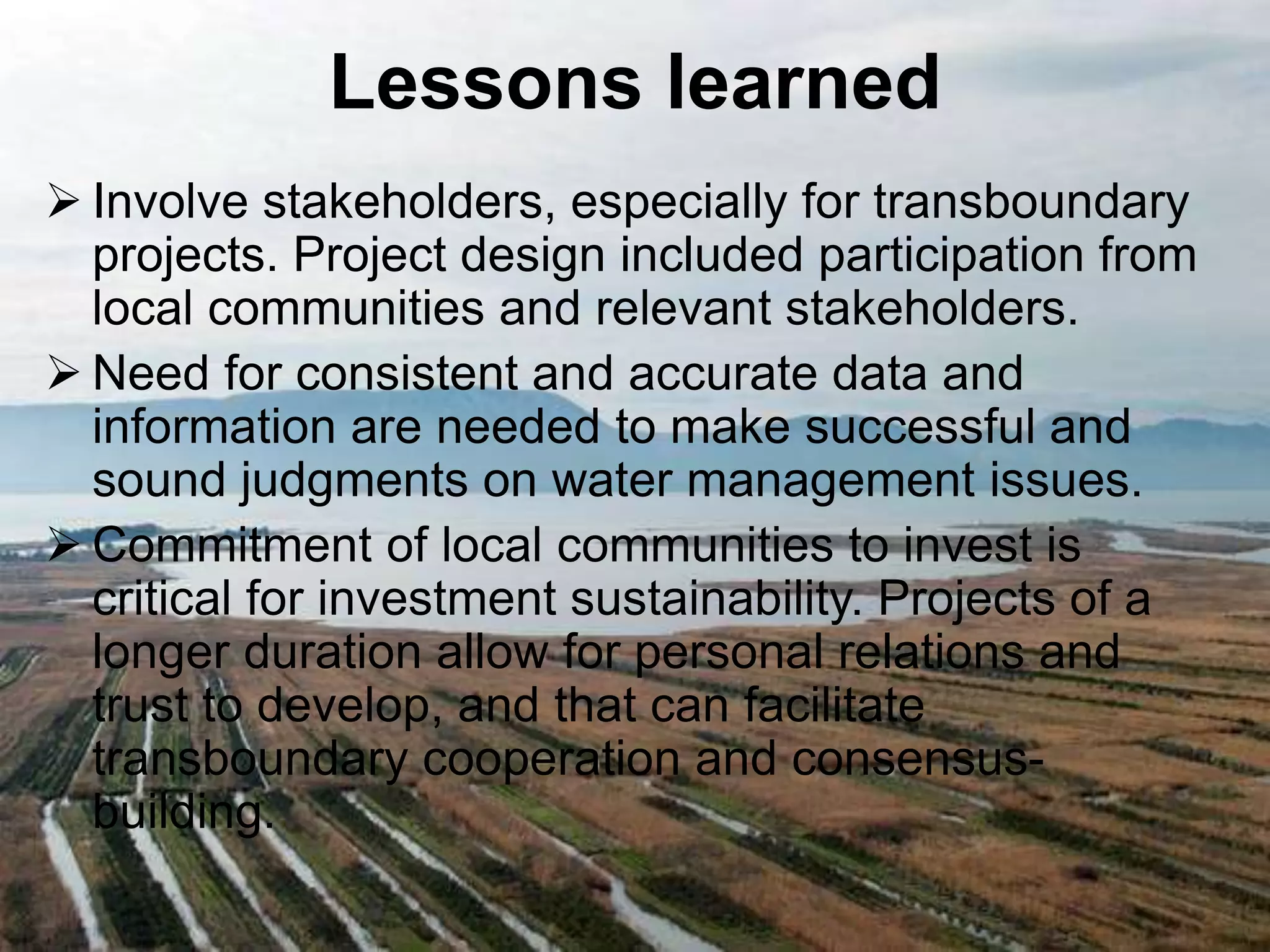 Lessons learned 
 Involve stakeholders, especially for transboundary 
projects. Project design included participation from 
local communities and relevant stakeholders. 
 Need for consistent and accurate data and 
information are needed to make successful and 
sound judgments on water management issues. 
Commitment of local communities to invest is 
critical for investment sustainability. Projects of a 
longer duration allow for personal relations and 
trust to develop, and that can facilitate 
transboundary cooperation and consensus-building. 
 