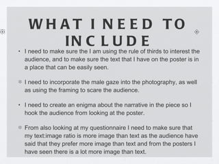 WHAT I NEED TO INCLUDE I need to make sure the I am using the rule of thirds to interest the audience, and to make sure the text that I have on the poster is in a place that can be easily seen. I need to incorporate the male gaze into the photography, as well as using the framing to scare the audience. I need to create an enigma about the narrative in the piece so I hook the audience from looking at the poster. From also looking at my questionnaire I need to make sure that my text:image ratio is more image than text as the audience have said that they prefer more image than text and from the posters I have seen there is a lot more image than text. 