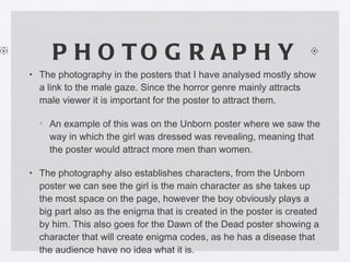PHOTOGRAPHY The photography in the posters that I have analysed mostly show a link to the male gaze. Since the horror genre mainly attracts male viewer it is important for the poster to attract them. An example of this was on the Unborn poster where we saw the way in which the girl was dressed was revealing, meaning that the poster would attract more men than women. The photography also establishes characters, from the Unborn poster we can see the girl is the main character as she takes up the most space on the page, however the boy obviously plays a big part also as the enigma that is created in the poster is created by him. This also goes for the Dawn of the Dead poster showing a character that will create enigma codes, as he has a disease that the audience have no idea what it is.  