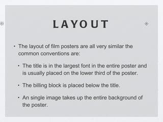 LAYOUT The layout of film posters are all very similar the common conventions are: The title is in the largest font in the entire poster and is usually placed on the lower third of the poster. The billing block is placed below the title. An single image takes up the entire background of the poster. 