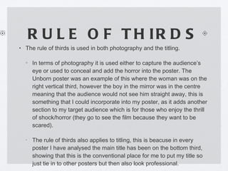 RULE OF THIRDS The rule of thirds is used in both photography and the titling. In terms of photography it is used either to capture the audience’s eye or used to conceal and add the horror into the poster. The Unborn poster was an example of this where the woman was on the right vertical third, however the boy in the mirror was in the centre meaning that the audience would not see him straight away, this is something that I could incorporate into my poster, as it adds another section to my target audience which is for those who enjoy the thrill of shock/horror (they go to see the film because they want to be scared). The rule of thirds also applies to titling, this is beacuse in every poster I have analysed the main title has been on the bottom third, showing that this is the conventional place for me to put my title so just tie in to other posters but then also look professional. 