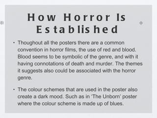 How Horror Is Established Thoughout all the posters there are a common convention in horror films, the use of red and blood. Blood seems to be symbolic of the genre, and with it having connotations of death and murder. The themes it suggests also could be associated with the horror genre. The colour schemes that are used in the poster also create a dark mood. Such as in ‘The Unborn’ poster where the colour scheme is made up of blues. 