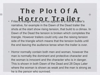 The Plot Of A Horror Trailer Fritec’s triangle theory can be applied to a horror trailer’s narrative, for example in the Dawn of the Dead trailer the shots at the start show rising tension, that build to a climax. In Dawn of the Dead the tension is broken which completes the triangle. However trailers could only use the raising tension side of the triangle which means that the tension builds until the end leaving the audience tense when the trailer is over. Horror normally contain both men and woman, however the man is normally the dominant and protective character and the woman is innocent and the character who is in danger. This is shown in both Dawn of the Dead and 28 Days Later where the woman is shown as weak and the man is strong as he is the person who survived. 