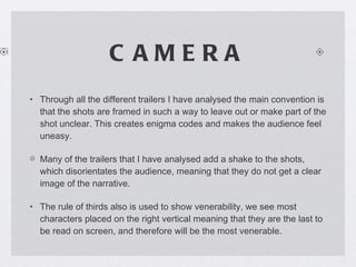 CAMERA Through all the different trailers I have analysed the main convention is that the shots are framed in such a way to leave out or make part of the shot unclear. This creates enigma codes and makes the audience feel uneasy. Many of the trailers that I have analysed add a shake to the shots, which disorientates the audience, meaning that they do not get a clear image of the narrative.  The rule of thirds also is used to show venerability, we see most characters placed on the right vertical meaning that they are the last to be read on screen, and therefore will be the most venerable. 