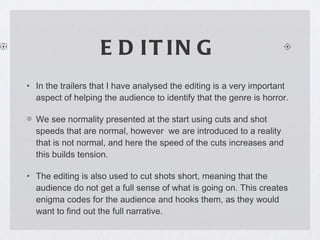 EDITING In the trailers that I have analysed the editing is a very important aspect of helping the audience to identify that the genre is horror. We see normality presented at the start using cuts and shot speeds that are normal, however  we are introduced to a reality that is not normal, and here the speed of the cuts increases and this builds tension. The editing is also used to cut shots short, meaning that the audience do not get a full sense of what is going on. This creates enigma codes for the audience and hooks them, as they would want to find out the full narrative. 