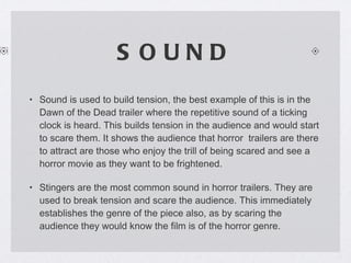 SOUND Sound is used to build tension, the best example of this is in the Dawn of the Dead trailer where the repetitive sound of a ticking clock is heard. This builds tension in the audience and would start to scare them. It shows the audience that horror  trailers are there to attract are those who enjoy the trill of being scared and see a horror movie as they want to be frightened. Stingers are the most common sound in horror trailers. They are used to break tension and scare the audience. This immediately establishes the genre of the piece also, as by scaring the audience they would know the film is of the horror genre. 