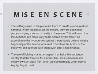 MISE EN SCENE The settings used in the piece are there to create a more realistic narrative. From looking at all the trailers, they are set in real places bringing a sense of reality to the piece. This will mean that the audience are more likely to be scared by the trailer, as according to the hypodermic syringe theory would believe what is happening of the screen to be real. Therefore the horror of the trailer will still be there with them even after it has finished. The use of lighting is another aspect that helps the audience identify that the trailer is for a horror film. This is because it is mostly low key, apart from when we see normality when normal key lighting is used.  