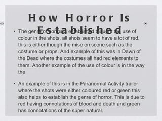 How Horror Is Established The genre of horror is established thought the use of colour in the shots, all shots seem to have a lot of red, this is either though the mise en scene such as the costume or props. And example of this was in Dawn of the Dead where the costumes all had red elements to them. Another example of the use of colour is in the way the  An example of this is in the Paranormal Activity trailer where the shots were either coloured red or green this also helps to establish the genre of horror. This is due to red having connotations of blood and death and green has connotations of the super natural. 