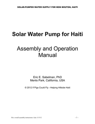 SOLAR-PUMPED WATER SUPPLY FOR MON BOUTON, HAITI




 Solar Water Pump for Haiti

         Assembly and Operation
                Manual


                               Eric E. Sabelman, PhD
                              Menlo Park, California, USA

                      © 2012 If Pigs Could Fly - Helping Hillside Haiti




File: overall assembly instructions-1.doc 11/5/12                         -1-
 