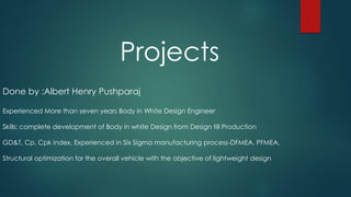 Projects
Done by :Albert Henry Pushparaj
Experienced More than seven years Body in White Design Engineer
Skills: complete development of Body in white Design from Design till Production
GD&T, Cp, Cpk index, Experienced in Six Sigma manufacturing process-DFMEA, PFMEA,
Structural optimization for the overall vehicle with the objective of lightweight design
 