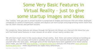 Some Very Basic Features in
Virtual Reality – just to give
some startup images and ideas
The “reality” that you see in virtual location is comprised of shapes and textures that are either displayed
(rendered) or saved in inventories; avatars and objects can have scripts and programming within them that
can let them interact and perform actions
For simplicity, these features are shown through the Second Life Viewer on a Second Life island but you
will find these same features in most viewers an on other virtual reality venders too
We will learn much more in the course about virtual reality. And, there are online tutorial on building on
the web too. You can play with build in sandbox areas and in the locations that you will be getting for
yourself after the next class. Although some of the interfaces have been updated since these tutorial
were made, you will find basic building / navigating skills here and you will find some more advanced
building skills here – make adjustments for slight menu differences.
January 2014Using Viewers in Virtual Reality - O'Connor, Ph.D. 1
 